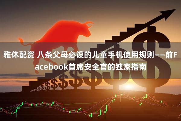 雅休配资 八条父母必设的儿童手机使用规则——前Facebook首席安全官的独家指南