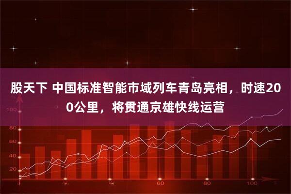 股天下 中国标准智能市域列车青岛亮相，时速200公里，将贯通京雄快线运营