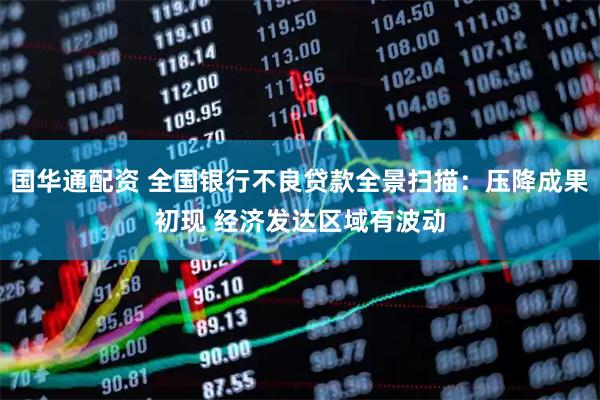 国华通配资 全国银行不良贷款全景扫描：压降成果初现 经济发达区域有波动