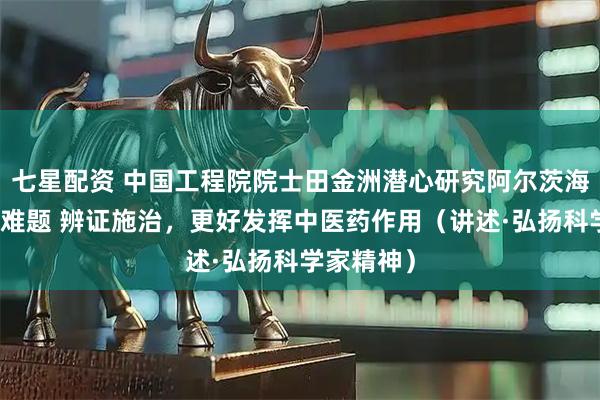 七星配资 中国工程院院士田金洲潜心研究阿尔茨海默病治疗难题 辨证施治，更好发挥中医药作用（讲述·弘扬科学家精神）