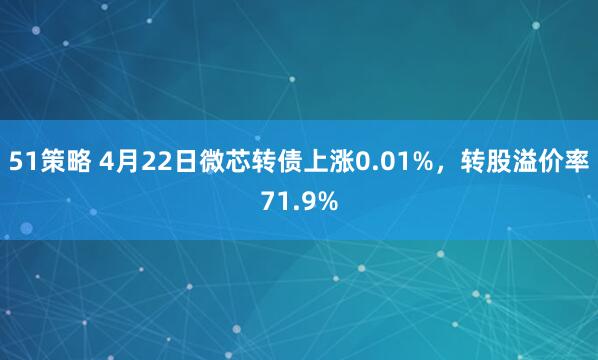51策略 4月22日微芯转债上涨0.01%，转股溢价率71.9%