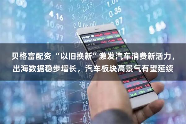 贝格富配资 “以旧换新”激发汽车消费新活力，出海数据稳步增长，汽车板块高景气有望延续