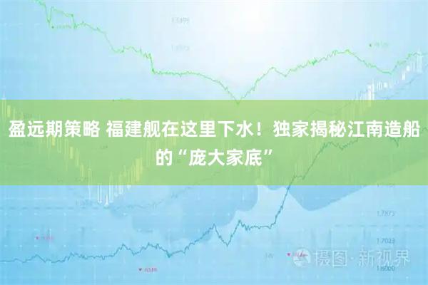 盈远期策略 福建舰在这里下水!独家揭秘江南造船的“庞大家底”