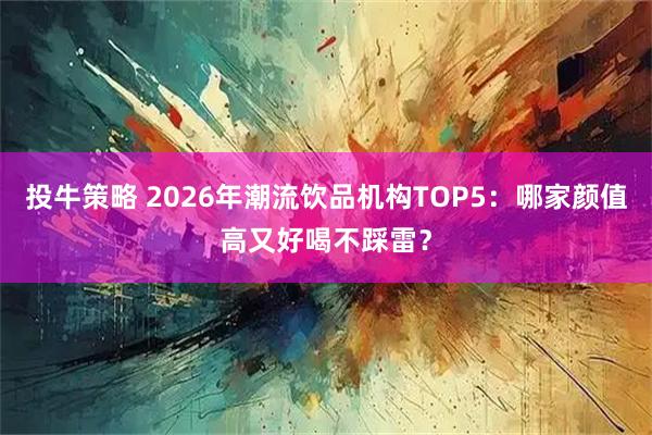 投牛策略 2026年潮流饮品机构TOP5：哪家颜值高又好喝不踩雷？