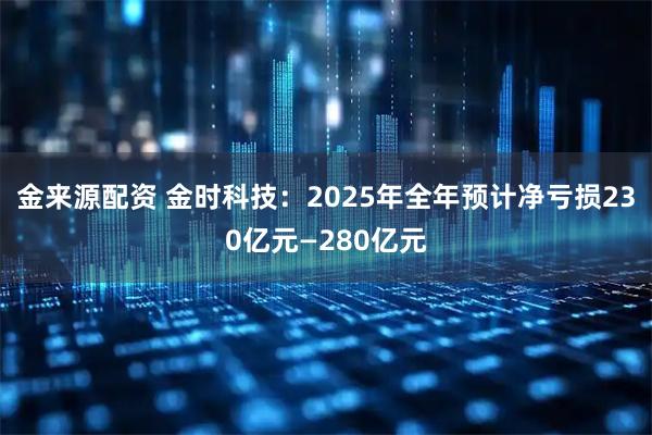 金来源配资 金时科技：2025年全年预计净亏损230亿元—280亿元