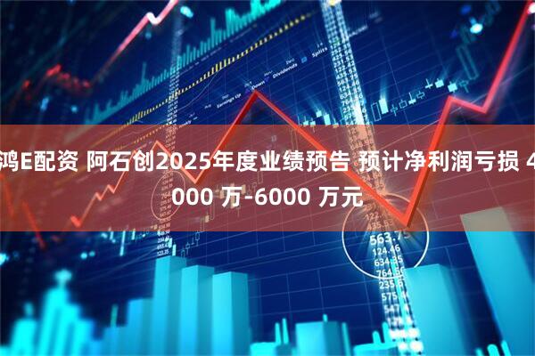 鸿E配资 阿石创2025年度业绩预告 预计净利润亏损 4000 万-6000 万元