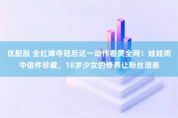 优配股 全红婵夺冠后这一动作看哭全网！娃娃雨中信件珍藏，18岁少女的修养让粉丝泪崩
