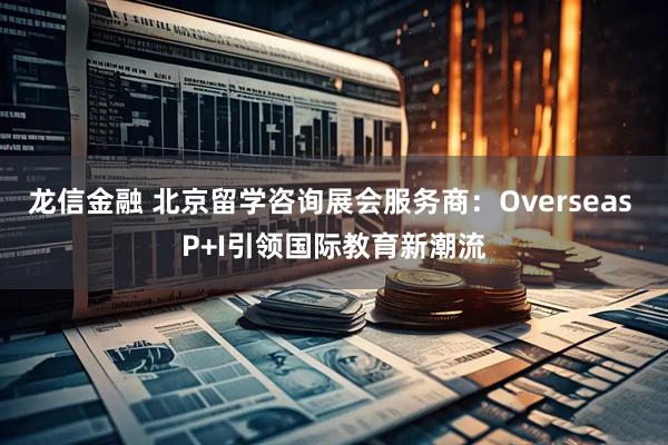 龙信金融 北京留学咨询展会服务商:Overseas P+I引领国际教育新潮流