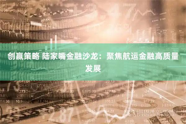 创赢策略 陆家嘴金融沙龙:聚焦航运金融高质量发展