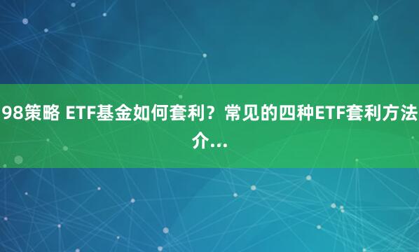 98策略 ETF基金如何套利？常见的四种ETF套利方法介...